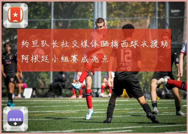 约旦队长社交媒体晒梅西球衣援助阿根廷小组赛成亮点