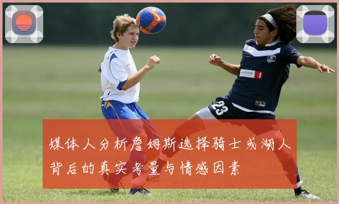 媒体人分析詹姆斯选择骑士或湖人背后的真实考量与情感因素