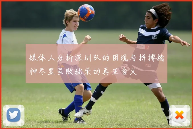 媒体人分析深圳队的困境与拼搏精神尽显虽败犹荣的真正含义