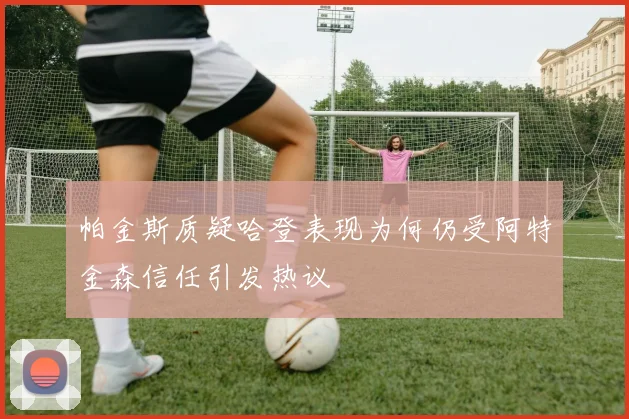 帕金斯质疑哈登表现为何仍受阿特金森信任引发热议