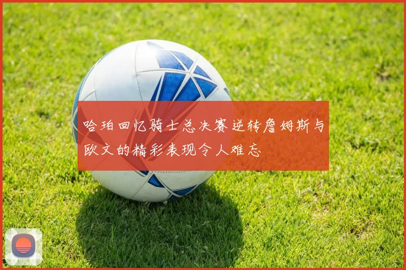 哈珀回忆骑士总决赛逆转詹姆斯与欧文的精彩表现令人难忘