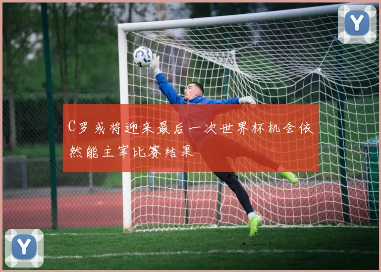 C罗或将迎来最后一次世界杯机会依然能主宰比赛结果