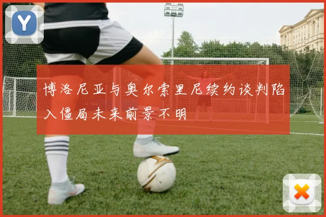 博洛尼亚与奥尔索里尼续约谈判陷入僵局未来前景不明