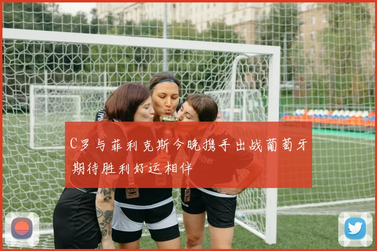 C罗与菲利克斯今晚携手出战葡萄牙期待胜利好运相伴