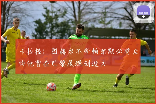 卡拉格：图赫尔不带帕尔默必将后悔他曾在巴黎展现创造力