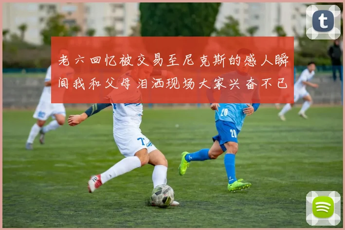 老六回忆被交易至尼克斯的感人瞬间我和父母泪洒现场大家兴奋不已
