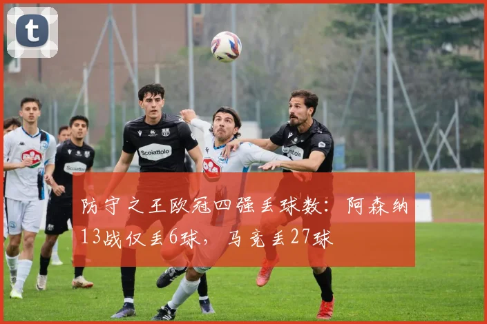 防守之王欧冠四强丢球数：阿森纳13战仅丢6球，马竞丢27球