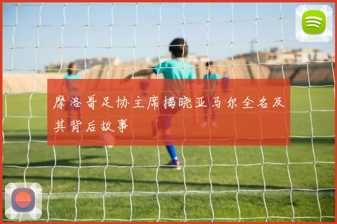 摩洛哥足协主席揭晓亚马尔全名及其背后故事