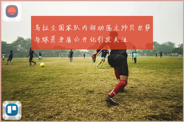 乌拉圭国家队内部动荡主帅贝尔萨与球员矛盾公开化引发关注