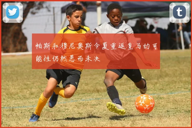 帕斯和穆尼奥斯今夏重返皇马的可能性仍然悬而未决
