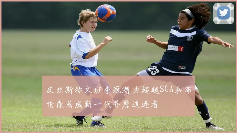 皮尔斯称文班夺冠潜力超越SGA和布伦森或成新一代乔詹追逐者