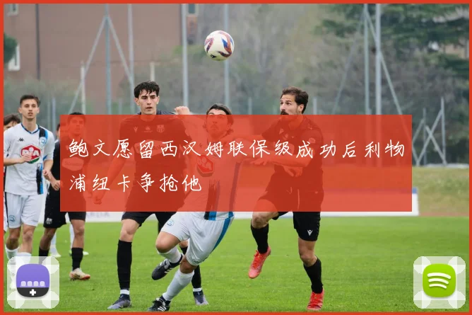 鲍文愿留西汉姆联保级成功后利物浦纽卡争抢他